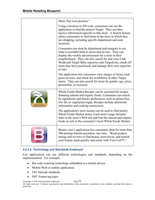 Mobile Retailing Blueprint
More. Pay Less promise.”
Using a location or ZIP code, consumers can use the
application to find the nearest Target. They can then
receive information specific to that store. A Search feature
allows consumers to find items in the store in which they
are shopping, including specific department and aisle
locations.
Consumers can shop by department and category to see
what is available both at stores and on line. They can
display the weekly advertisement for a store in their
neighborhood. They can also search for and view Club
Wedd and Target Baby registries and TargetLists, check off
items they have purchased, and manage their own registries
or lists.
The application lets consumers view images of items, read
guest reviews, and check for availability at other Target
stores. They can also search for items by gender, age, price,
personality, or occasion.
Whole Foods Market Recipes can be searched for recipes
featuring natural and organic foods. Consumers can search
by ingredients and dietary preferences, such as gluten-free,
low fat, or vegetarian/vegan. Recipes include nutritional
information and cooking instructions.
The application's store locator can be used to find nearby
Whole Foods Market stores. Each store’s page includes
links to the store’s Web site and lists the natural and organic
foods on sale at the consumer’s local Whole Foods Market.
Beauty.com’s application lets consumers shop for more than
200 prestige brands anywhere, any time. “Read product
ratings and reviews to find beauty must-haves, and restock
your beauty stash quickly and easily with Your List™.”
3.2.3.3 Technology and Standards Employed
List applications can use different technologies and standards, depending on the
implementation. For example:
• Bar code scanning technology embedded in a mobile device
• Mobile Web or mobile application
• GS1 barcode standards
• NFC Forum tag types
Copyright © 2010 National Retail Federation. Page 33
All rights reserved. Verbatim reproduction and distribution of this document is permitted in any medium, provided this notice is
preserved.
 