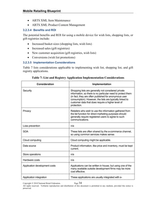 Mobile Retailing Blueprint
Copyright © 2010 National Retail Federation. Page 34
All rights reserved. Verbatim reproduction and distribution of this document is permitted in any medium, provided this notice is
preserved.
• ARTS XML Item Maintenance
• ARTS XML Product Content Management
3.2.3.4 Benefits and ROI
The potential benefits and ROI for using a mobile device for wish lists, shopping lists, or
gift registries include:
• Increased basket sizes (shopping lists, wish lists)
• Increased sales (gift registries)
• New customer acquisition (gift registries, wish lists)
• Conversions (wish list promotions)
3.2.3.5 Implementation Considerations
Table 7 lists considerations applicable to implementing wish list, shopping list, and gift
registry applications.
Table 7: List and Registry Application Implementation Considerations
Consideration Implementation
Security Shopping lists are generally not considered private
information, so there is no particular need to protect them
(in fact, they are often published for anonymous user
consumption). However, the lists are typically linked to
customer data that does require a higher level of
protection.
Privacy Retailers who wish to use the information gathered from
the list function for direct marketing purposes should
generally require registered users to agree to such
communications.
Loss prevention n/a
SOA These lists are often shared by the e-commerce channel,
so using common services makes sense.
Cloud computing Cloud computing might be applicable.
Data source Product information, like price and inventory, must be kept
current.
Store operations n/a
Hardware costs n/a
Application development costs Applications can be written in house, but using one of the
many available outside development firms may be more
cost effective.
Application integration These applications are usually integrated with e-
 