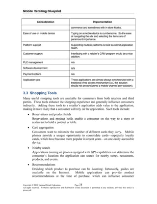 Mobile Retailing Blueprint
Copyright © 2010 National Retail Federation. Page 35
All rights reserved. Verbatim reproduction and distribution of this document is permitted in any medium, provided this notice is
preserved.
Consideration Implementation
commerce and sometimes with in-store kiosks.
Ease of use on mobile device Typing on a mobile device is cumbersome. So the ease
of navigating the site and selecting the items are of
paramount importance.
Platform support Supporting multiple platforms is best to extend application
reach.
Customer support Interfacing with a retailer’s CRM program would be a nice
addition.
PLC management n/a
Software development n/a
Payment options n/a
Application type These applications are almost always synchronized with a
traditional Web access mechanism (i.e., this solution
should not be considered a mobile-channel only solution).
3.3 Shopping Tools
Many useful shopping tools are available for consumers from both retailers and third
parties. These tools enhance the shopping experience and generally influence consumers
indirectly. Adding these tools to a retailer’s application adds value to the application,
making it more likely that a consumer will rely on the application. Such tools include:
• Reservations and product holds
Reservations and product holds enable a consumer on the way to a store or
restaurant to hold a product or table.
• Card aggregation
Consumers want to minimize the number of different cards they carry. Mobile
phones provide a unique opportunity to consolidate cards—especially loyalty
cards, which have become more popular in recent years—on one easily accessible
device.
• Nearby search
Applications running on phones equipped with GPS capabilities can determine the
consumer’s location; the application can search for nearby stores, restaurants,
products, and events.
• Recommendations
Deciding which product to purchase can be daunting; fortunately, guides are
available on the Internet. Mobile applications can provide product
recommendations at the time of purchase, which can influence consumer
 
