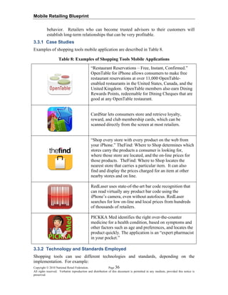 Mobile Retailing Blueprint
behavior. Retailers who can become trusted advisors to their customers will
establish long-term relationships that can be very profitable.
3.3.1 Case Studies
Examples of shopping tools mobile application are described in Table 8.
Table 8: Examples of Shopping Tools Mobile Applications
“Restaurant Reservations – Free, Instant, Confirmed.”
OpenTable for iPhone allows consumers to make free
restaurant reservations at over 11,000 OpenTable-
enabled restaurants in the United States, Canada, and the
United Kingdom. OpenTable members also earn Dining
Rewards Points, redeemable for Dining Cheques that are
good at any OpenTable restaurant.
CardStar lets consumers store and retrieve loyalty,
reward, and club membership cards, which can be
scanned directly from the screen at most retailers.
“Shop every store with every product on the web from
your iPhone.” TheFind: Where to Shop determines which
stores carry the products a consumer is looking for,
where those store are located, and the on-line prices for
those products. TheFind: Where to Shop locates the
nearest store that carries a particular item. It can also
find and display the prices charged for an item at other
nearby stores and on line.
RedLaser uses state-of-the-art bar code recognition that
can read virtually any product bar code using the
iPhone’s camera, even without autofocus. RedLaser
searches for low on-line and local prices from hundreds
of thousands of retailers.
PICKKA Med identifies the right over-the-counter
medicine for a health condition, based on symptoms and
other factors such as age and preferences, and locates the
product quickly. The application is an “expert pharmacist
in your pocket.”
3.3.2 Technology and Standards Employed
Copyright © 2010 National Retail Federation. Page 36
All rights reserved. Verbatim reproduction and distribution of this document is permitted in any medium, provided this notice is
preserved.
Shopping tools can use different technologies and standards, depending on the
implementation. For example:
 