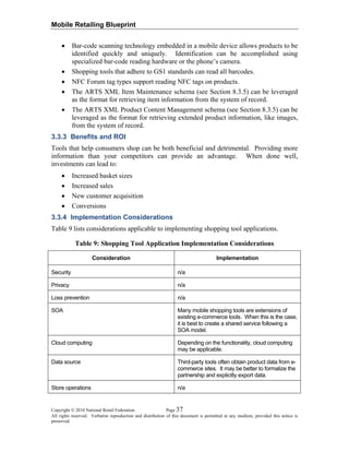 Mobile Retailing Blueprint
Copyright © 2010 National Retail Federation. Page 37
All rights reserved. Verbatim reproduction and distribution of this document is permitted in any medium, provided this notice is
preserved.
• Bar-code scanning technology embedded in a mobile device allows products to be
identified quickly and uniquely. Identification can be accomplished using
specialized bar-code reading hardware or the phone’s camera.
• Shopping tools that adhere to GS1 standards can read all barcodes.
• NFC Forum tag types support reading NFC tags on products.
• The ARTS XML Item Maintenance schema (see Section 8.3.5) can be leveraged
as the format for retrieving item information from the system of record.
• The ARTS XML Product Content Management schema (see Section 8.3.5) can be
leveraged as the format for retrieving extended product information, like images,
from the system of record.
3.3.3 Benefits and ROI
Tools that help consumers shop can be both beneficial and detrimental. Providing more
information than your competitors can provide an advantage. When done well,
investments can lead to:
• Increased basket sizes
• Increased sales
• New customer acquisition
• Conversions
3.3.4 Implementation Considerations
Table 9 lists considerations applicable to implementing shopping tool applications.
Table 9: Shopping Tool Application Implementation Considerations
Consideration Implementation
Security n/a
Privacy n/a
Loss prevention n/a
SOA Many mobile shopping tools are extensions of
existing e-commerce tools. When this is the case,
it is best to create a shared service following a
SOA model.
Cloud computing Depending on the functionality, cloud computing
may be applicable.
Data source Third-party tools often obtain product data from e-
commerce sites. It may be better to formalize the
partnership and explicitly export data.
Store operations n/a
 