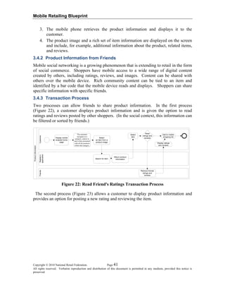 Mobile Retailing Blueprint
3. The mobile phone retrieves the product information and displays it to the
customer.
4. The product image and a rich set of item information are displayed on the screen
and include, for example, additional information about the product, related items,
and reviews.
3.4.2 Product Information from Friends
Mobile social networking is a growing phenomenon that is extending to retail in the form
of social commerce. Shoppers have mobile access to a wide range of digital content
created by others, including ratings, reviews, and images. Content can be shared with
others over the mobile device. Rich community content can be tied to an item and
identified by a bar code that the mobile device reads and displays. Shoppers can share
specific information with specific friends.
3.4.3 Transaction Process
Two processes can allow friends to share product information. In the first process
(Figure 22), a customer displays product information and is given the option to read
ratings and reviews posted by other shoppers. (In the social context, this information can
be filtered or sorted by friends.)
ProductInformation
CustomerRetailer’s
application
Friends
Figure 22: Read Friend's Ratings Transaction Process
The second process (Figure 23) allows a customer to display product information and
provides an option for posting a new rating and reviewing the item.
Copyright © 2010 National Retail Federation. Page 41
All rights reserved. Verbatim reproduction and distribution of this document is permitted in any medium, provided this notice is
preserved.
 