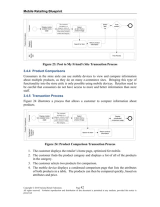 Mobile Retailing Blueprint
Figure 23: Post to My Friend's Site Transaction Process
3.4.4 Product Comparisons
Consumers in the store aisle can use mobile devices to view and compare information
about multiple products, as they do on many e-commerce sites. Bringing this type of
functionality into the store aisle is only possible using mobile devices. Retailers need to
be careful that consumers do not have access to more and better information than store
staff.
3.4.5 Transaction Process
Figure 24 illustrates a process that allows a customer to compare information about
products.
Figure 24: Product Comparison Transaction Process
1. The customer displays the retailer’s home page, optimized for mobile.
2. The customer finds the product category and displays a list of all of the products
in the category.
3. The customer selects two products for comparison.
4. The mobile device displays a condensed comparison page that lists the attributes
of both products in a table. The products can then be compared quickly, based on
attributes and price.
Copyright © 2010 National Retail Federation. Page 42
All rights reserved. Verbatim reproduction and distribution of this document is permitted in any medium, provided this notice is
preserved.
 