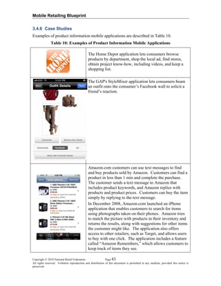 Mobile Retailing Blueprint
3.4.6 Case Studies
Examples of product information mobile applications are described in Table 10.
Table 10: Examples of Product Information Mobile Applications
The Home Depot application lets consumers browse
products by department, shop the local ad, find stores,
obtain project know-how, including videos, and keep a
shopping list.
The GAP's StyleMixer application lets consumers beam
an outfit onto the consumer’s Facebook wall to solicit a
friend’s reaction.
Amazon.com customers can use text messages to find
and buy products sold by Amazon. Customers can find a
product in less than 1 min and complete the purchase.
The customer sends a text message to Amazon that
includes product keywords, and Amazon replies with
products and product prices. Customers can buy the item
simply by replying to the text message.
In December 2008, Amazon.com launched an iPhone
application that enables customers to search for items
using photographs taken on their phones. Amazon tries
to match the picture with products in their inventory and
returns the results, along with suggestions for other items
the customer might like. The application also offers
access to other retailers, such as Target, and allows users
to buy with one click. The application includes a feature
called “Amazon Remembers,” which allows customers to
keep track of items they see.
Copyright © 2010 National Retail Federation. Page 43
All rights reserved. Verbatim reproduction and distribution of this document is permitted in any medium, provided this notice is
preserved.
 
