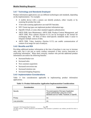Mobile Retailing Blueprint
Copyright © 2010 National Retail Federation. Page 44
All rights reserved. Verbatim reproduction and distribution of this document is permitted in any medium, provided this notice is
preserved.
3.4.7 Technology and Standards Employed
Product information applications can use different technologies and standards, depending
on the implementation. For example:
• A mobile device with a camera can identify products, either visually or by
scanning the product bar code.
• A bar-code scanning application can read GS1 barcodes.
• NFC Forum tag types can implement product information tags.
• OpenID, OAuth, or some other standard supports authentication.
• ARTS XML Item Maintenance, ARTS XML Product Content Management, and
ARTS XML Price schema (Section 8.3.5) can be leveraged as the format for
exchanging data. All three of these retail-specific standards make it easier to
integrate multiple sources of data.
• ARTS XML Video Analytics (Section 8.3.5) can enable communication of
content of an image for ease of analysis.
3.4.8 Benefits and ROI
Providing additional product information at the time of purchase is one way to increase
sales rates, but it can just as easily confuse consumers if they receive inaccurate or
conflicting information. When done correctly, retailers who provide additional product
information can realize the following benefits:
• Increased basket size
• Increased sales
• New customer acquisition
• Increased conversion rate
• Increased retention rate
• Increased shopping frequency
3.4.9 Implementation Considerations
Table 11 lists considerations applicable to implementing product information
applications.
Table 11: Product Information Application Implementation Considerations
Consideration Implementation
Security The social aspects of this type of application
require authentication using one or more
standards such as Twitter, Facebook, or OpenID.
Privacy n/a
Loss prevention n/a
 
