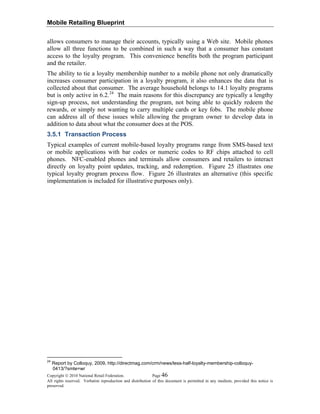 Mobile Retailing Blueprint
Copyright © 2010 National Retail Federation. Page 46
All rights reserved. Verbatim reproduction and distribution of this document is permitted in any medium, provided this notice is
preserved.
allows consumers to manage their accounts, typically using a Web site. Mobile phones
allow all three functions to be combined in such a way that a consumer has constant
access to the loyalty program. This convenience benefits both the program participant
and the retailer.
The ability to tie a loyalty membership number to a mobile phone not only dramatically
increases consumer participation in a loyalty program, it also enhances the data that is
collected about that consumer. The average household belongs to 14.1 loyalty programs
but is only active in 6.2.24
The main reasons for this discrepancy are typically a lengthy
sign-up process, not understanding the program, not being able to quickly redeem the
rewards, or simply not wanting to carry multiple cards or key fobs. The mobile phone
can address all of these issues while allowing the program owner to develop data in
addition to data about what the consumer does at the POS.
3.5.1 Transaction Process
Typical examples of current mobile-based loyalty programs range from SMS-based text
or mobile applications with bar codes or numeric codes to RF chips attached to cell
phones. NFC-enabled phones and terminals allow consumers and retailers to interact
directly on loyalty point updates, tracking, and redemption. Figure 25 illustrates one
typical loyalty program process flow. Figure 26 illustrates an alternative (this specific
implementation is included for illustrative purposes only).
24
Report by Colloquy, 2009, http://directmag.com/crm/news/less-half-loyalty-membership-colloquy-
0413/?smte=wr
 