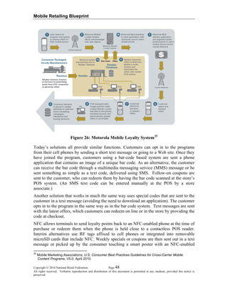 Mobile Retailing Blueprint
Figure 26: Motorola Mobile Loyalty System25
Today’s solutions all provide similar functions. Customers can opt in to the programs
from their cell phones by sending a short text message or going to a Web site. Once they
have joined the program, customers using a bar-code based system are sent a phone
application that contains an image of a unique bar code. As an alternative, the customer
can receive the bar code through a multimedia messaging service (MMS) message or be
sent something as simple as a text code, delivered using SMS. Follow-on coupons are
sent to the customer, who can redeem them by having the bar code scanned at the store’s
POS system. (An SMS text code can be entered manually at the POS by a store
associate.)
Another solution that works in much the same way uses special codes that are sent to the
customer in a text message (avoiding the need to download an application). The customer
opts in to the program in the same way as in the bar code system. Text messages are sent
with the latest offers, which customers can redeem on line or in the store by providing the
code at checkout.
NFC allows terminals to send loyalty points back to an NFC-enabled phone at the time of
purchase or redeem them when the phone is held close to a contactless POS reader.
Interim alternatives use RF tags affixed to cell phones or integrated into removable
microSD cards that include NFC. Weekly specials or coupons are then sent out in a text
message or picked up by the consumer touching a smart poster with an NFC-enabled
Copyright © 2010 National Retail Federation. Page 48
All rights reserved. Verbatim reproduction and distribution of this document is permitted in any medium, provided this notice is
preserved.
25
Mobile Marketing Associations, U.S. Consumer Best Practices Guidelines for Cross-Carrier Mobile
Content Programs, V5.0, April 2010.
 