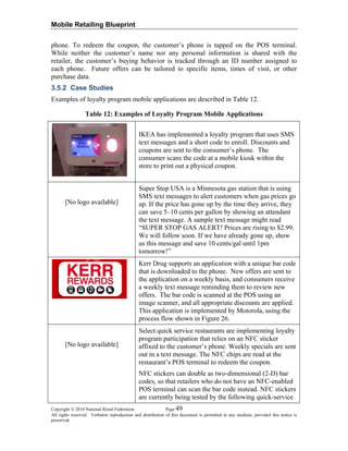 Mobile Retailing Blueprint
phone. To redeem the coupon, the customer’s phone is tapped on the POS terminal.
While neither the customer’s name nor any personal information is shared with the
retailer, the customer’s buying behavior is tracked through an ID number assigned to
each phone. Future offers can be tailored to specific items, times of visit, or other
purchase data.
3.5.2 Case Studies
Examples of loyalty program mobile applications are described in Table 12.
Table 12: Examples of Loyalty Program Mobile Applications
IKEA has implemented a loyalty program that uses SMS
text messages and a short code to enroll. Discounts and
coupons are sent to the consumer’s phone. The
consumer scans the code at a mobile kiosk within the
store to print out a physical coupon.
[No logo available]
Super Stop USA is a Minnesota gas station that is using
SMS text messages to alert customers when gas prices go
up. If the price has gone up by the time they arrive, they
can save 5–10 cents per gallon by showing an attendant
the text message. A sample text message might read
“SUPER STOP GAS ALERT! Prices are rising to $2.99.
We will follow soon. If we have already gone up, show
us this message and save 10 cents/gal until 1pm
tomorrow!”
Kerr Drug supports an application with a unique bar code
that is downloaded to the phone. New offers are sent to
the application on a weekly basis, and consumers receive
a weekly text message reminding them to review new
offers. The bar code is scanned at the POS using an
image scanner, and all appropriate discounts are applied.
This application is implemented by Motorola, using the
process flow shown in Figure 26.
[No logo available]
Select quick service restaurants are implementing loyalty
program participation that relies on an NFC sticker
affixed to the customer’s phone. Weekly specials are sent
out in a text message. The NFC chips are read at the
restaurant’s POS terminal to redeem the coupon.
NFC stickers can double as two-dimensional (2-D) bar
codes, so that retailers who do not have an NFC-enabled
POS terminal can scan the bar code instead. NFC stickers
are currently being tested by the following quick-service
Copyright © 2010 National Retail Federation. Page 49
All rights reserved. Verbatim reproduction and distribution of this document is permitted in any medium, provided this notice is
preserved.
 