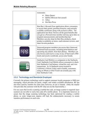Mobile Retailing Blueprint
restaurants:
• Dairy Queen
• Qdoba (Mexican fast-casual)
• Arbys
• Hot Box Pizza
Best Buy’s Reward Zone application allows consumers
to access their points, purchase histories, and currently
available certificates along with exclusive offers. The
application lets them “browse all the great benefits that
you get as a Reward Zone member and stay up-to-date on
program announcements and membership tips.”
Members can also shop for Best Buy products, check
product availability at stores, read customer reviews, and
share favorite products.
Starwood program members can access their Starwood
Preferred Guest accounts, including point balances and
upcoming stay details, from their phones. Members can
also browse and reserve a stay at any of Starwood’s 890+
hotels and resorts worldwide, across nine brands.
Starbucks Card Mobile is a companion to the Starbucks
Card. Starbucks Card Mobile allows consumers to check
their Starbucks Card balance, reload the card, and view
transactions. In 16 Starbucks stores located in
California’s Silicon Valley and in Seattle, consumers
using an iPhone or iPod Touch can actually pay with
their Starbucks Card.
3.5.3 Technology and Standards Employed
Currently the primary technology used to support customer loyalty programs is SMS text
messaging, which provides for quick, simple, and widely available distribution. RF has
also been used by retailers for some time; however, its use is limited. (Only the retailer
who provides the customer with the RF chip can use the functionality.)
For use cases that involve scanning a mobile bar code, an image scanner is required; laser
scanners are not able to read a bar code off a mobile phone. It is important, however, to
assure that the image scanning technology has been optimized for reading a mobile
phone, as some image-scan engines still lack the enhancements necessary to assure
seamless performance on each scan.
Copyright © 2010 National Retail Federation. Page 50
All rights reserved. Verbatim reproduction and distribution of this document is permitted in any medium, provided this notice is
preserved.
 