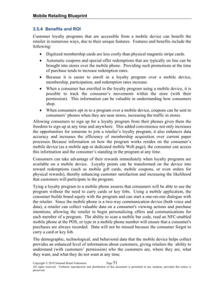 Mobile Retailing Blueprint
Copyright © 2010 National Retail Federation. Page 51
All rights reserved. Verbatim reproduction and distribution of this document is permitted in any medium, provided this notice is
preserved.
3.5.4 Benefits and ROI
Customer loyalty programs that are accessible from a mobile device can benefit the
retailer in numerous ways, due to their unique features. Features and benefits include the
following:
• Digitized membership cards are less costly than physical magnetic stripe cards.
• Automatic coupons and special offer redemptions that are typically on line can be
brought into stores over the mobile phone. Providing such promotions at the time
of purchase tends to increase redemption rates.
• Because it is easier to enroll in a loyalty program over a mobile device,
membership, participation, and redemption rates increase.
• When a consumer has enrolled in the loyalty program using a mobile device, it is
possible to track the consumer’s movements within the store (with their
permission). This information can be valuable in understanding how consumers
shop.
• When consumers opt in to a program over a mobile device, coupons can be sent to
consumers’ phones when they are near stores, increasing the traffic in stores.
Allowing consumers to sign up for a loyalty program from their phones gives them the
freedom to sign up at any time and anywhere. This added convenience not only increases
the opportunities for someone to join a retailer’s loyalty program, it also enhances data
accuracy and increases the efficiency of membership acquisition over current paper
processes. Because information on how the program works resides on the consumer’s
mobile device (as a mobile app or dedicated mobile Web page), the consumer can access
this information and the consumer’s standing in the program at any time.
Consumers can take advantage of their rewards immediately when loyalty programs are
available on a mobile device. Loyalty points can be transformed on the device into
reward redemptions (such as mobile gift cards, mobile coupons, or even orders for
physical rewards), thereby enhancing customer satisfaction and increasing the likelihood
that customers will participate in the program.
Tying a loyalty program to a mobile phone assures that consumers will be able to use the
program without the need to carry cards or key fobs. Using a mobile application, the
consumer builds brand equity with the program and can start a one-on-one dialogue with
the retailer. Since the mobile phone is a two-way communication device (both voice and
data), a retailer can collect valuable data on a consumer's viewing actions and purchase
intentions, allowing the retailer to begin personalizing offers and communications for
each member of a program. The ability to scan a mobile bar code, read an NFC-enabled
mobile phone at the POS, or type in a mobile phone number will ensure that a consumer's
purchases are always recorded. Data will not be missed because the consumer forgot to
carry a card or key fob.
The demographic, technological, and behavioral data that the mobile device helps collect
provides an enhanced level of information about customers, giving retailers the ability to
understand (with customers’ permission) who the customers are, where they are, what
they want, and what they do not want at any time.
 