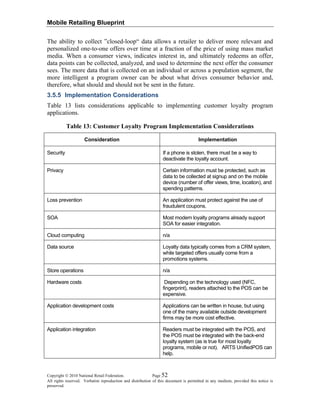 Mobile Retailing Blueprint
Copyright © 2010 National Retail Federation. Page 52
All rights reserved. Verbatim reproduction and distribution of this document is permitted in any medium, provided this notice is
preserved.
The ability to collect ”closed-loop“ data allows a retailer to deliver more relevant and
personalized one-to-one offers over time at a fraction of the price of using mass market
media. When a consumer views, indicates interest in, and ultimately redeems an offer,
data points can be collected, analyzed, and used to determine the next offer the consumer
sees. The more data that is collected on an individual or across a population segment, the
more intelligent a program owner can be about what drives consumer behavior and,
therefore, what should and should not be sent in the future.
3.5.5 Implementation Considerations
Table 13 lists considerations applicable to implementing customer loyalty program
applications.
Table 13: Customer Loyalty Program Implementation Considerations
Consideration Implementation
Security If a phone is stolen, there must be a way to
deactivate the loyalty account.
Privacy Certain information must be protected, such as
data to be collected at signup and on the mobile
device (number of offer views, time, location), and
spending patterns.
Loss prevention An application must protect against the use of
fraudulent coupons.
SOA Most modern loyalty programs already support
SOA for easier integration.
Cloud computing n/a
Data source Loyalty data typically comes from a CRM system,
while targeted offers usually come from a
promotions systems.
Store operations n/a
Hardware costs Depending on the technology used (NFC,
fingerprint), readers attached to the POS can be
expensive.
Application development costs Applications can be written in house, but using
one of the many available outside development
firms may be more cost effective.
Application integration Readers must be integrated with the POS, and
the POS must be integrated with the back-end
loyalty system (as is true for most loyalty
programs, mobile or not). ARTS UnifiedPOS can
help.
 