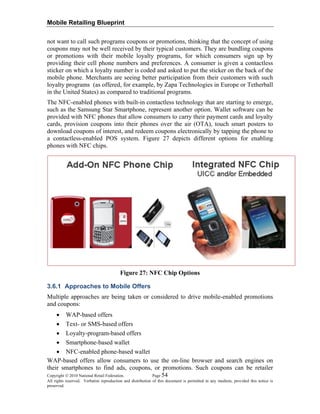 Mobile Retailing Blueprint
not want to call such programs coupons or promotions, thinking that the concept of using
coupons may not be well received by their typical customers. They are bundling coupons
or promotions with their mobile loyalty programs, for which consumers sign up by
providing their cell phone numbers and preferences. A consumer is given a contactless
sticker on which a loyalty number is coded and asked to put the sticker on the back of the
mobile phone. Merchants are seeing better participation from their customers with such
loyalty programs (as offered, for example, by Zapa Technologies in Europe or Tetherball
in the United States) as compared to traditional programs.
The NFC-enabled phones with built-in contactless technology that are starting to emerge,
such as the Samsung Star Smartphone, represent another option. Wallet software can be
provided with NFC phones that allow consumers to carry their payment cards and loyalty
cards, provision coupons into their phones over the air (OTA), touch smart posters to
download coupons of interest, and redeem coupons electronically by tapping the phone to
a contactless-enabled POS system. Figure 27 depicts different options for enabling
phones with NFC chips.
Figure 27: NFC Chip Options
3.6.1 Approaches to Mobile Offers
Multiple approaches are being taken or considered to drive mobile-enabled promotions
and coupons:
• WAP-based offers
• Text- or SMS-based offers
• Loyalty-program-based offers
• Smartphone-based wallet
• NFC-enabled phone-based wallet
Copyright © 2010 National Retail Federation. Page 54
All rights reserved. Verbatim reproduction and distribution of this document is permitted in any medium, provided this notice is
preserved.
WAP-based offers allow consumers to use the on-line browser and search engines on
their smartphones to find ads, coupons, or promotions. Such coupons can be retailer
 