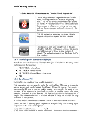 Mobile Retailing Blueprint
Table 14: Examples of Promotions and Coupons Mobile Applications
Cellfire brings consumers coupons from their favorite
brands, allowing them to save money at the grocery
store. They can also access deals from multiple grocers
and brands. A consumer can view the offers available in
the area, select an offer, save it to the grocer’s savings
card, and then use that card and check out to receive the
discount.
With this application, consumers can access printable
coupons, savings card coupons, and local coupons.
This application from Kohl’s displays all of the deals
offered by the Kohl’s weekly ad on a phone. Ads can be
browsed by category or brand to focus on items of
interest. The application can also find the closest Kohl’s
store locations.
3.6.3 Technology and Standards Employed
Promotional applications can use different technologies and standards, depending on the
implementation. For example:
• ARTS XML Loyalty schema
• ARTS XML Customer schema
• ARTS XML Pricing and Promotion schema
• NFC
3.6.4 Benefits and ROI
Mobile offers can result in several benefits for retailers.
First, redemption rates are generally higher for mobile offers. This may be because the
concept is novel, or it may be because the offers are delivered in context. For example, a
coupon can be delivered to a person walking outside a store to entice the person to enter
the store. When a coupon is immediately actionable, it provides greater value to the
consumer. It should be noted, however, that increased redemption also means loss of
margin. The offers must be used to influence behavior in a way that increases the long-
term value of the consumer.
In addition, mobile offers increase a retailer’s ability to measure coupon effectiveness.
Finally, the costs of handling paper coupons can be significantly reduced using digital
coupons accessible over a mobile phone.
Copyright © 2010 National Retail Federation. Page 56
All rights reserved. Verbatim reproduction and distribution of this document is permitted in any medium, provided this notice is
preserved.
 