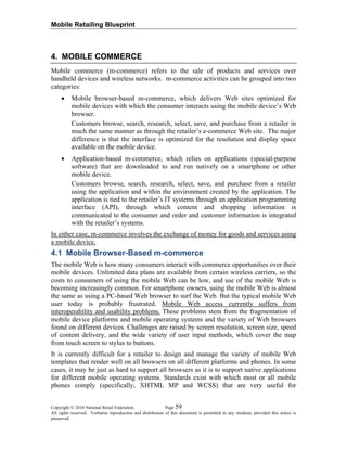 Mobile Retailing Blueprint
Copyright © 2010 National Retail Federation. Page 59
All rights reserved. Verbatim reproduction and distribution of this document is permitted in any medium, provided this notice is
preserved.
4. MOBILE COMMERCE
Mobile commerce (m-commerce) refers to the sale of products and services over
handheld devices and wireless networks. m-commerce activities can be grouped into two
categories:
• Mobile browser-based m-commerce, which delivers Web sites optimized for
mobile devices with which the consumer interacts using the mobile device’s Web
browser.
Customers browse, search, research, select, save, and purchase from a retailer in
much the same manner as through the retailer’s e-commerce Web site. The major
difference is that the interface is optimized for the resolution and display space
available on the mobile device.
• Application-based m-commerce, which relies on applications (special-purpose
software) that are downloaded to and run natively on a smartphone or other
mobile device.
Customers browse, search, research, select, save, and purchase from a retailer
using the application and within the environment created by the application. The
application is tied to the retailer’s IT systems through an application programming
interface (API), through which content and shopping information is
communicated to the consumer and order and customer information is integrated
with the retailer’s systems.
In either case, m-commerce involves the exchange of money for goods and services using
a mobile device.
4.1 Mobile Browser-Based m-commerce
The mobile Web is how many consumers interact with commerce opportunities over their
mobile devices. Unlimited data plans are available from certain wireless carriers, so the
costs to consumers of using the mobile Web can be low, and use of the mobile Web is
becoming increasingly common. For smartphone owners, using the mobile Web is almost
the same as using a PC-based Web browser to surf the Web. But the typical mobile Web
user today is probably frustrated. Mobile Web access currently suffers from
interoperability and usability problems. These problems stem from the fragmentation of
mobile device platforms and mobile operating systems and the variety of Web browsers
found on different devices. Challenges are raised by screen resolution, screen size, speed
of content delivery, and the wide variety of user input methods, which cover the map
from touch screen to stylus to buttons.
It is currently difficult for a retailer to design and manage the variety of mobile Web
templates that render well on all browsers on all different platforms and phones. In some
cases, it may be just as hard to support all browsers as it is to support native applications
for different mobile operating systems. Standards exist with which most or all mobile
phones comply (specifically, XHTML MP and WCSS) that are very useful for
 