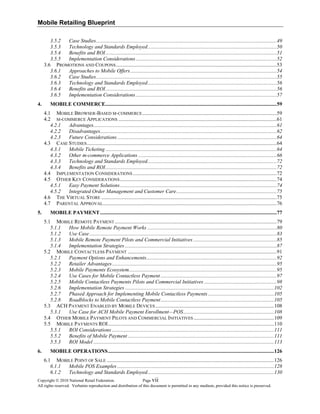Mobile Retailing Blueprint
3.5.2  Case Studies.........................................................................................................................................49 
3.5.3  Technology and Standards Employed..................................................................................................50 
3.5.4  Benefits and ROI..................................................................................................................................51 
3.5.5  Implementation Considerations...........................................................................................................52 
3.6  PROMOTIONS AND COUPONS..........................................................................................................................53 
3.6.1  Approaches to Mobile Offers...............................................................................................................54 
3.6.2  Case Studies.........................................................................................................................................55 
3.6.3  Technology and Standards Employed..................................................................................................56 
3.6.4  Benefits and ROI..................................................................................................................................56 
3.6.5  Implementation Considerations...........................................................................................................57 
4.  MOBILE COMMERCE..................................................................................................................................59 
4.1  MOBILE BROWSER-BASED M-COMMERCE......................................................................................................59 
4.2  M-COMMERCE APPLICATIONS ........................................................................................................................61 
4.2.1  Advantages...........................................................................................................................................61 
4.2.2  Disadvantages......................................................................................................................................62 
4.2.3  Future Considerations.........................................................................................................................64 
4.3  CASE STUDIES................................................................................................................................................64 
4.3.1  Mobile Ticketing..................................................................................................................................64 
4.3.2  Other m-commerce Applications .........................................................................................................66 
4.3.3  Technology and Standards Employed..................................................................................................72 
4.3.4  Benefits and ROI..................................................................................................................................72 
4.4  IMPLEMENTATION CONSIDERATIONS .............................................................................................................72 
4.5  OTHER KEY CONSIDERATIONS.......................................................................................................................74 
4.5.1  Easy Payment Solutions.......................................................................................................................74 
4.5.2  Integrated Order Management and Customer Care............................................................................75 
4.6  THE VIRTUAL STORE .....................................................................................................................................75 
4.7  PARENTAL APPROVAL....................................................................................................................................76 
5.  MOBILE PAYMENT......................................................................................................................................77 
5.1  MOBILE REMOTE PAYMENT...........................................................................................................................79 
5.1.1  How Mobile Remote Payment Works ..................................................................................................80 
5.1.2  Use Case..............................................................................................................................................83 
5.1.3  Mobile Remote Payment Pilots and Commercial Initiatives ...............................................................85 
5.1.4  Implementation Strategies ...................................................................................................................87 
5.2  MOBILE CONTACTLESS PAYMENT .................................................................................................................91 
5.2.1  Payment Options and Enhancements...................................................................................................92 
5.2.2  Retailer Advantages.............................................................................................................................95 
5.2.3  Mobile Payments Ecosystem................................................................................................................95 
5.2.4  Use Cases for Mobile Contactless Payment ........................................................................................97 
5.2.5  Mobile Contactless Payments Pilots and Commercial Initiatives .......................................................98 
5.2.6  Implementation Strategies .................................................................................................................102 
5.2.7  Phased Approach for Implementing Mobile Contactless Payments ..................................................105 
5.2.8  Roadblocks to Mobile Contactless Payment......................................................................................105 
5.3  ACH PAYMENT ENABLED BY MOBILE DEVICES ..........................................................................................108 
5.3.1  Use Case for ACH Mobile Payment Enrollment—POS.....................................................................108 
5.4  OTHER MOBILE PAYMENT PILOTS AND COMMERCIAL INITIATIVES .............................................................109 
5.5  MOBILE PAYMENTS ROI..............................................................................................................................110 
5.5.1  ROI Considerations ...........................................................................................................................111 
5.5.2  Benefits of Mobile Payment...............................................................................................................111 
5.5.3  ROI Model .........................................................................................................................................113 
6.  MOBILE OPERATIONS..............................................................................................................................126 
6.1  MOBILE POINT OF SALE ...............................................................................................................................126 
6.1.1  Mobile POS Examples .......................................................................................................................128 
vii
6.1.2  Technology and Standards Employed................................................................................................130 
Copyright © 2010 National Retail Federation. Page
All rights reserved. Verbatim reproduction and distribution of this document is permitted in any medium, provided this notice is preserved.
 