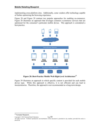 Mobile Retailing Blueprint
implementing cross-platform sites. Additionally, some vendors offer technology capable
of further optimizing the browsing experience.
Figure 28 and Figure 29 contrast two popular approaches for enabling m-commerce.
Figure 28 illustrates an approach that leverages common e-commerce services that are
optimized for the consumer’s particular mobile device. This approach is considered a
best practice.
Figure 28: Best-Practice Mobile Web High-Level Architecture27
Figure 29 illustrates an approach in which specific content is provided for each mobile
device type. While this approach is effective, it is not efficient and can lead to
inconsistencies. Therefore, the approach is not recommended as a long-term design.
Copyright © 2010 National Retail Federation. Page 60
All rights reserved. Verbatim reproduction and distribution of this document is permitted in any medium, provided this notice is
preserved.
27
Forrester Research.
 