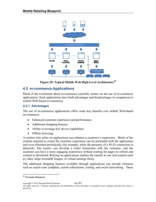 Mobile Retailing Blueprint
Figure 29: Typical Mobile Web High-Level Architecture28
4.2 m-commerce Applications
Much of the excitement about m-commerce currently centers on the use of m-commerce
applications. Such applications have both advantages and disadvantages in comparison to
mobile Web-based m-commerce.
4.2.1 Advantages
The use of m-commerce applications offers some key benefits over mobile Web-based
m-commerce:
• Enhanced customer experience and performance
• Additional shopping features
• Ability to leverage key device capabilities
• Offline browsing
A retailer who relies on applications can enhance a customer’s experience. Much of the
content required to create the customer experience can be preloaded with the application
and even refreshed periodically (for example, when the presence of a Wi-Fi connection is
detected). The retailer can develop a richer interaction with the customer, and the
customer can have a more engaging experience without waiting for pages to refresh and
content to download. Relying on applications enables the retailer to use rich content such
as video, large zoomable images, or virtual catalogs freely.
The additional shopping features available through applications can include elements
such as search auto complete, search refinements, sorting, and social networking. These
Copyright © 2010 National Retail Federation. Page 61
All rights reserved. Verbatim reproduction and distribution of this document is permitted in any medium, provided this notice is
preserved.
28
Forrester Research.
 