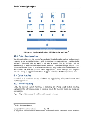Mobile Retailing Blueprint
Figure 30: Mobile Applications High-Level Architecture30
4.2.3 Future Considerations
The distinction between the mobile Web and downloadable native mobile applications is
expected to blur as mobile browsers achieve direct access to contemporary mobile device
hardware, standards such as HTML5 and OMTP mature and are adopted, and the
performance of browser-based applications improves. Persistent storage using HTML5
specifications and access to user interface functions may further reduce the need for the
development of platform-specific native applications. These changes will improve
retailers’ ability to support mobile-based shoppers on mobile Web browser-based sites.
4.3 Case Studies
Examples of m-commerce can be found that are supported by browser-based and other
mobile applications.
4.3.1 Mobile Ticketing
DSB, the national Danish Railroad, is launching an iPhone-based mobile ticketing
application that allows customers to purchase tickets for regional trains and make seat
reservations.
Figure 31 provides an overview of the customer experience:
Copyright © 2010 National Retail Federation. Page 64
All rights reserved. Verbatim reproduction and distribution of this document is permitted in any medium, provided this notice is
preserved.
30
Source: Forrester Research.
 