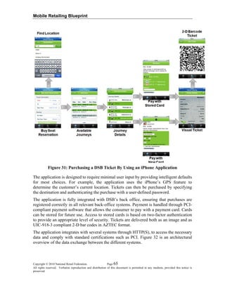 Mobile Retailing Blueprint
Figure 31: Purchasing a DSB Ticket By Using an iPhone Application
The application is designed to require minimal user input by providing intelligent defaults
for most choices. For example, the application uses the iPhone’s GPS feature to
determine the customer’s current location. Tickets can then be purchased by specifying
the destination and authenticating the purchase with a user-defined password.
The application is fully integrated with DSB’s back office, ensuring that purchases are
registered correctly in all relevant back-office systems. Payment is handled through PCI-
compliant payment software that allows the consumer to pay with a payment card. Cards
can be stored for future use. Access to stored cards is based on two-factor authentication
to provide an appropriate level of security. Tickets are delivered both as an image and as
UIC-918-3 compliant 2-D bar codes in AZTEC format.
The application integrates with several systems through HTTP(S), to access the necessary
data and comply with standard certifications such as PCI. Figure 32 is an architectural
overview of the data exchange between the different systems.
Copyright © 2010 National Retail Federation. Page 65
All rights reserved. Verbatim reproduction and distribution of this document is permitted in any medium, provided this notice is
preserved.
 