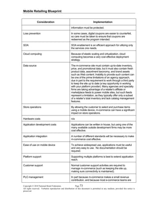 Mobile Retailing Blueprint
Copyright © 2010 National Retail Federation. Page 73
All rights reserved. Verbatim reproduction and distribution of this document is permitted in any medium, provided this notice is
preserved.
Consideration Implementation
information must be protected.
Loss prevention In some cases, digital coupons are easier to counterfeit,
so care must be taken to ensure that coupons are
redeemed as the program intended.
SOA SOA enablement is an efficient approach for utilizing only
the services one needs.
Cloud computing Because of elastic scaling and virtualization, cloud
computing becomes a very cost effective deployment
strategy.
Data source The m-commerce site must contain up-to-date inventory,
price, and promotional data, but it must also contain fresh
product data, assortment taxonomy, and brand assets
such as Web content. Inability to provide such content can
be one of the prime limitations of an agency approach,
due in part to the requirement to work through a third party
to keep the site up to date (a key opportunity in working
with your platform provider). Many agencies and specialty
firms are taking advantage of a retailer’s affiliate or
marketplace feeds to power mobile sites, but such feeds
represent a limitation, as they typically offer only a subset
of a retailer’s total inventory and lack catalog management
features.
Store operations By allowing the customer to select and purchase items
using a mobile device, m-commerce can have a significant
impact on store operations.
Hardware costs n/a
Application development costs Applications can be written in house, but using one of the
many available outside development firms may be more
cost effective.
Application integration A number of different standards will be necessary to make
m-commerce cost effective.
Ease of use on mobile device To achieve widespread use, applications must be useful
and very easy to use. No documentation should be
required.
Platform support Supporting multiple platforms is best to extend application
reach.
Customer support Normal customer support activities are required to
manage m-commerce (such as keeping the site up,
making sure connectivity is maintained).
PLC management In part because m-commerce makes a small revenue
contribution, and because most e-commerce teams are
 