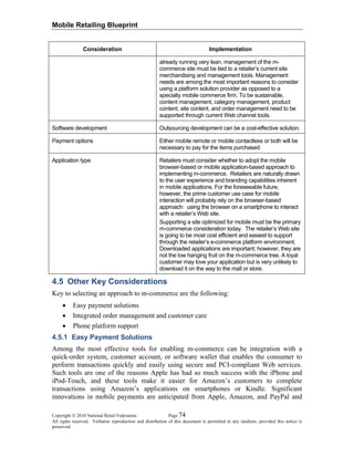Mobile Retailing Blueprint
Copyright © 2010 National Retail Federation. Page 74
All rights reserved. Verbatim reproduction and distribution of this document is permitted in any medium, provided this notice is
preserved.
Consideration Implementation
already running very lean, management of the m-
commerce site must be tied to a retailer’s current site
merchandising and management tools. Management
needs are among the most important reasons to consider
using a platform solution provider as opposed to a
specialty mobile commerce firm. To be sustainable,
content management, category management, product
content, site content, and order management need to be
supported through current Web channel tools.
Software development Outsourcing development can be a cost-effective solution.
Payment options Either mobile remote or mobile contactless or both will be
necessary to pay for the items purchased.
Application type Retailers must consider whether to adopt the mobile
browser-based or mobile application-based approach to
implementing m-commerce. Retailers are naturally drawn
to the user experience and branding capabilities inherent
in mobile applications. For the foreseeable future,
however, the prime customer use case for mobile
interaction will probably rely on the browser-based
approach: using the browser on a smartphone to interact
with a retailer’s Web site.
Supporting a site optimized for mobile must be the primary
m-commerce consideration today. The retailer’s Web site
is going to be most cost efficient and easiest to support
through the retailer’s e-commerce platform environment.
Downloaded applications are important; however, they are
not the low hanging fruit on the m-commerce tree. A loyal
customer may love your application but is very unlikely to
download it on the way to the mall or store.
4.5 Other Key Considerations
Key to selecting an approach to m-commerce are the following:
• Easy payment solutions
• Integrated order management and customer care
• Phone platform support
4.5.1 Easy Payment Solutions
Among the most effective tools for enabling m-commerce can be integration with a
quick-order system, customer account, or software wallet that enables the consumer to
perform transactions quickly and easily using secure and PCI-compliant Web services.
Such tools are one of the reasons Apple has had so much success with the iPhone and
iPod-Touch, and these tools make it easier for Amazon’s customers to complete
transactions using Amazon’s applications on smartphones or Kindle. Significant
innovations in mobile payments are anticipated from Apple, Amazon, and PayPal and
 