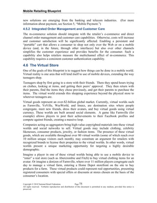 Mobile Retailing Blueprint
Copyright © 2010 National Retail Federation. Page 75
All rights reserved. Verbatim reproduction and distribution of this document is permitted in any medium, provided this notice is
preserved.
new solutions are emerging from the banking and telecom industries. (For more
information about payment, see Section 5, “Mobile Payment.”)
4.5.2 Integrated Order Management and Customer Care
The m-commerce solution should integrate with the retailer’s e-commerce and direct
channel order management and customer care capabilities. Otherwise, costs will increase
and customer satisfaction will be significantly affected. Enabling a persistent and
“portable” cart that allows a consumer to shop not only over the Web or on a mobile
device (and, in the future, through other interfaces) but also over other channels
simplifies the customer experience and provides benefits for the consumer. Such a
capability also helps retailers measure the multichannel effect of m-commerce. This
capability requires a consistent customer authentication capability.
4.6 The Virtual Store
One of the goals of this blueprint is to suggest how things can be done in a mobile world.
Virtual reality is one area that will lend itself to use of mobile devices, extending the way
teenagers shop.
Teenagers shop by first going to a store with their friends. There they spend hours trying
on clothes, looking at items, and getting their peers’ approval. They then return with
their parents, find the items they chose previously, and get their parents to purchase the
items. The virtual world extends this shopping experience beyond the physical store to
wherever teenagers are.
Virtual goods represent an over-$2-billion global market. Currently, virtual worlds such
as Farmville, YoVille, WeeWorld, and Imeez, are destination sites where people
congregate, meet new friends, dress their avatars, and buy virtual goods using virtual
currency. These worlds are built around social elements. A game like Farmville (for
example) allows players to post their achievements to their Facebook profiles and
compete against friends, creating a massive loop.
Companies acting as aggregators bring high-value copyrighted materials into these virtual
worlds and social networks to sell. Virtual goods may include clothing, celebrity
likenesses, consumer products, jewelry, or fashion items. The presence of these virtual
goods, which are available throughout over 80 virtual worlds (some of which reach over
10 million unique visitors each month), may constitute an argument for retailers with
recognized brands to license their properties to the virtual worlds. In other words, virtual
worlds present a unique marketing opportunity for targeting a highly desirable
demographic.
Imagine a player in one of these virtual worlds being able to use a mobile device to
“enter” a real store (such as Abercrombie and Fitch) to buy virtual clothing items for an
avatar. Or imagine a denizen of Farmville, where over 11 million players congregate each
day to manage a virtual farm, entering a Home Depot storefront on the site to buy
products for a farm. These virtual products could represent real opportunities, presenting
registered consumers with special offers or discounts at stores chosen on the basis of the
consumer’s location.
 