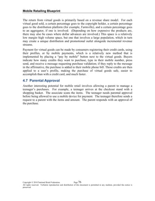 Mobile Retailing Blueprint
Copyright © 2010 National Retail Federation. Page 76
All rights reserved. Verbatim reproduction and distribution of this document is permitted in any medium, provided this notice is
preserved.
The return from virtual goods is primarily based on a revenue share model. For each
virtual good sold, a certain percentage goes to the copyright holder, a certain percentage
goes to the distribution platform (for example, Farmville), and a certain percentage goes
to an aggregator, if one is involved. (Depending on how expensive the products are,
there may also be cases where dollar advances are involved.) This space is a relatively
low margin–high volume space, but one that involves a large population, which in turn
may create a unique distribution and promotional outlet alongside incremental revenue
streams.
Payment for virtual goods can be made by consumers registering their credit cards, using
their profiles, or by mobile payments, which is a relatively new method that is
implemented by placing a “pay by mobile” button next to the virtual goods. Buyers
indicate how many credits they want to purchase, type in their mobile number, press
send, and receive a message requesting purchase validation; if they reply to the message
in the affirmative, the purchase is added to their mobile phone bill. Those credits are then
applied to a user’s profile, making the purchase of virtual goods safe, easier to
accomplish than with a credit card, and much faster.
4.7 Parental Approval
Another interesting potential for mobile retail involves allowing a parent to manage a
teenager’s purchases. For example, a teenager arrives at the checkout stand with a
shopping basket. The associate scans the items. The teenager needs parental approval
before being allowed to use a mobile device for payment. The teenager therefore sends a
request to a parent with the items and amount. The parent responds with an approval of
the purchase.
 