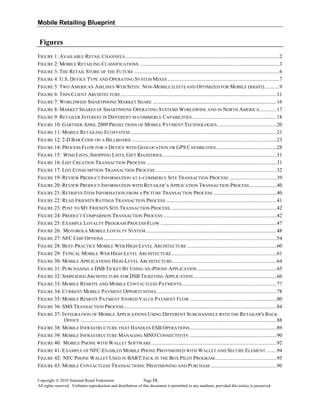 Mobile Retailing Blueprint
Figures
FIGURE 1: AVAILABLE RETAIL CHANNELS.....................................................................................................................2 
FIGURE 2: MOBILE RETAILING CLASSIFICATIONS ..........................................................................................................3 
FIGURE 3: THE RETAIL STORE OF THE FUTURE ..............................................................................................................6 
FIGURE 4: U.S. DEVICE TYPE AND OPERATING SYSTEM MIXES.....................................................................................7 
FIGURE 5: TWO AMERICAN AIRLINES WEB SITES: NON-MOBILE (LEFT) AND OPTIMIZED FOR MOBILE (RIGHT)...........9 
FIGURE 6: THIN CLIENT ARCHITECTURE ......................................................................................................................11 
FIGURE 7: WORLDWIDE SMARTPHONE MARKET SHARE ..............................................................................................16 
FIGURE 8: MARKET SHARES OF SMARTPHONE OPERATING SYSTEMS WORLDWIDE AND IN NORTH AMERICA.............17 
FIGURE 9: RETAILER INTEREST IN DIFFERENT M-COMMERCE CAPABILITIES ................................................................18 
FIGURE 10: GARTNER APRIL 2009 PROJECTIONS OF MOBILE PAYMENT TECHNOLOGIES .............................................20 
FIGURE 11: MOBILE RETAILING ECOSYSTEM ...............................................................................................................21 
FIGURE 12: 2-D BAR CODE ON A BILLBOARD ..............................................................................................................23 
FIGURE 14: PROCESS FLOW FOR A DEVICE WITH GEOLOCATION OR GPS CAPABILITIES..............................................28 
FIGURE 15: WISH LISTS, SHOPPING LISTS, GIFT REGISTRIES.......................................................................................31 
FIGURE 16: LIST CREATION TRANSACTION PROCESS ...................................................................................................31 
FIGURE 17: LIST CONSUMPTION TRANSACTION PROCESS ............................................................................................32 
FIGURE 19: REVIEW PRODUCT INFORMATION AT E-COMMERCE SITE TRANSACTION PROCESS ....................................39 
FIGURE 20: REVIEW PRODUCT INFORMATION WITH RETAILER’S APPLICATION TRANSACTION PROCESS.....................40 
FIGURE 21: RETRIEVE ITEM INFORMATION FROM A PICTURE TRANSACTION PROCESS ................................................40 
FIGURE 22: READ FRIEND'S RATINGS TRANSACTION PROCESS ....................................................................................41 
FIGURE 23: POST TO MY FRIEND'S SITE TRANSACTION PROCESS.................................................................................42 
FIGURE 24: PRODUCT COMPARISON TRANSACTION PROCESS ......................................................................................42 
FIGURE 25: EXAMPLE LOYALTY PROGRAM PROCESS FLOW ........................................................................................47 
FIGURE 26: MOTOROLA MOBILE LOYALTY SYSTEM ...................................................................................................48 
FIGURE 27: NFC CHIP OPTIONS ...................................................................................................................................54 
FIGURE 28: BEST-PRACTICE MOBILE WEB HIGH-LEVEL ARCHITECTURE ....................................................................60 
FIGURE 29: TYPICAL MOBILE WEB HIGH-LEVEL ARCHITECTURE................................................................................61 
FIGURE 30: MOBILE APPLICATIONS HIGH-LEVEL ARCHITECTURE...............................................................................64 
FIGURE 31: PURCHASING A DSB TICKET BY USING AN IPHONE APPLICATION ............................................................65 
FIGURE 32: SIMPLIFIED ARCHITECTURE FOR DSB TICKETING APPLICATION ...............................................................66 
FIGURE 33: MOBILE REMOTE AND MOBILE CONTACTLESS PAYMENTS........................................................................77 
FIGURE 34: CURRENT MOBILE PAYMENT OPPORTUNITIES...........................................................................................78 
FIGURE 35: MOBILE REMOTE PAYMENT STORED VALUE PAYMENT FLOW ..................................................................80 
FIGURE 36: SMS TRANSACTION PROCESS....................................................................................................................84 
FIGURE 37: INTEGRATION OF MOBILE APPLICATIONS USING DIFFERENT SUBCHANNELS WITH THE RETAILER'S BACK
OFFICE .....................................................................................................................................................88 
FIGURE 38: MOBILE INFRASTRUCTURE THAT HANDLES ESB OPERATIONS..................................................................89 
FIGURE 39: MOBILE INFRASTRUCTURE MANAGING MNO CONNECTIVITY ..................................................................90 
FIGURE 40: MOBILE PHONE WITH WALLET SOFTWARE...............................................................................................92 
FIGURE 41: EXAMPLE OF NFC-ENABLED MOBILE PHONE PROVISIONED WITH WALLET AND SECURE ELEMENT ........94 
FIGURE 42: NFC PHONE WALLET USED IN BART/JACK IN THE BOX PILOT PROGRAM...............................................95 
FIGURE 43: MOBILE CONTACTLESS TRANSACTIONS: PROVISIONING AND PURCHASE..................................................96 
Copyright © 2010 National Retail Federation. Page
All rights reserved. Verbatim reproduction and distribution of this document is permitted in any medium, provided this notice is preserved.
ix
 