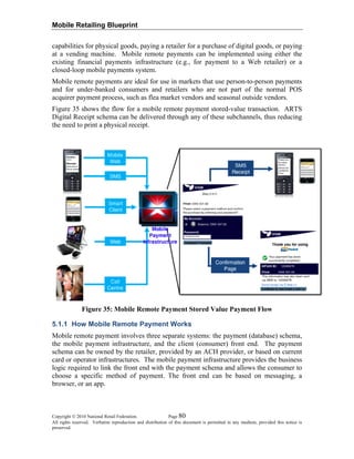 Mobile Retailing Blueprint
capabilities for physical goods, paying a retailer for a purchase of digital goods, or paying
at a vending machine. Mobile remote payments can be implemented using either the
existing financial payments infrastructure (e.g., for payment to a Web retailer) or a
closed-loop mobile payments system.
Mobile remote payments are ideal for use in markets that use person-to-person payments
and for under-banked consumers and retailers who are not part of the normal POS
acquirer payment process, such as flea market vendors and seasonal outside vendors.
Figure 35 shows the flow for a mobile remote payment stored-value transaction. ARTS
Digital Receipt schema can be delivered through any of these subchannels, thus reducing
the need to print a physical receipt.
Figure 35: Mobile Remote Payment Stored Value Payment Flow
5.1.1 How Mobile Remote Payment Works
Mobile remote payment involves three separate systems: the payment (database) schema,
the mobile payment infrastructure, and the client (consumer) front end. The payment
schema can be owned by the retailer, provided by an ACH provider, or based on current
card or operator infrastructures. The mobile payment infrastructure provides the business
logic required to link the front end with the payment schema and allows the consumer to
choose a specific method of payment. The front end can be based on messaging, a
browser, or an app.
Copyright © 2010 National Retail Federation. Page 80
All rights reserved. Verbatim reproduction and distribution of this document is permitted in any medium, provided this notice is
preserved.
 
