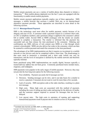 Mobile Retailing Blueprint
Copyright © 2010 National Retail Federation. Page 81
All rights reserved. Verbatim reproduction and distribution of this document is permitted in any medium, provided this notice is
preserved.
Mobile remote payments can use a variety of mobile phone data channels to initiate a
transaction.33
Most mobile phones deployed over the last 5 years are equipped with the
functionality to enable remote mobile payments.
Mobile remote payment applications typically employ one of three approaches: SMS
messages, a mobile browser that accesses a mobile Web site, or an Internet-based
alternative payment provider. These approaches are described in more detail in the
following sections.
5.1.1.1 Message-Based Payment
SMS is the technology used most often for mobile payment, mainly because of its
ubiquity and ease of use. A consumer sends a payment request to a common short code,
or CSC (a telephone number), and a premium charge is applied to the consumer’s phone
bill or mobile wallet. Several SMS or MMS exchanges with the retailer are usually
required to complete a transaction. The retailer is informed that the payment has
succeeded and can then release the item purchased to the consumer. Ordering and
confirmation use SMS; delivery of rich content uses MMS or a link through which
content is downloaded. MMS can also deliver bar codes to the consumer, which can then
be scanned to confirm payment and match the consumer to the item purchased.
The advantages of an SMS implementation are that it requires no investment in a mobile
network or user devices and can be completed within a short time. The disadvantage is
that users need to memorize a command and a short code (which can vary by
transaction), and the level of encryption is defined by the mobile network and therefore
typically minimal.
Items purchased using SMS implementations are usually digital, because typically a
trusted delivery address has not been given. Commonly purchased items include music,
ringtones, and wallpapers.
SMS payments were popular in the early stages of mobile payment. However, they may
not provide the best long term option for the following reasons:
1. Poor reliability. Payment can easily fail if messages are lost.
2. Slowness. Sending messages can be slow, and it can take hours for a retailer to
receive a payment. Consumers do not want to wait for more than a few seconds.
3. Lack of security. SMS encryption ends at the radio interface, resulting in a plain
text message.
4. High costs. Many high costs are associated with this method of payment,
including the costs of setting up short codes and paying for the delivery of media,
and the customer support required to account for messages that are lost or
delayed.
5. Low payout rates. The high costs to operators of running and supporting
transactional payments result in payout rates to retailers as low as 30 percent.
33
Candidate data channels use SMS, WAP, or USSD protocols.
 