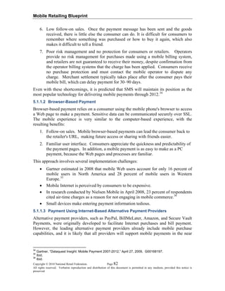 Mobile Retailing Blueprint
Copyright © 2010 National Retail Federation. Page 82
All rights reserved. Verbatim reproduction and distribution of this document is permitted in any medium, provided this notice is
preserved.
6. Low follow-on sales. Once the payment message has been sent and the goods
received, there is little else the consumer can do. It is difficult for consumers to
remember where something was purchased or how to buy it again, which also
makes it difficult to tell a friend.
7. Poor risk management and no protection for consumers or retailers. Operators
provide no risk management for purchases made using a mobile billing system,
and retailers are not guaranteed to receive their money, despite confirmation from
the operator billing systems that the charge has been applied. Consumers receive
no purchase protection and must contact the mobile operator to dispute any
charge. Merchant settlement typically takes place after the consumer pays their
mobile bill, which can delay payment for 30–90 days.
Even with these shortcomings, it is predicted that SMS will maintain its position as the
most popular technology for delivering mobile payments through 2012.34
5.1.1.2 Browser-Based Payment
Browser-based payment relies on a consumer using the mobile phone's browser to access
a Web page to make a payment. Sensitive data can be communicated securely over SSL.
The mobile experience is very similar to the computer-based experience, with the
resulting benefits:
1. Follow-on sales. Mobile browser-based payments can lead the consumer back to
the retailer's URL, making future access or sharing with friends easier.
2. Familiar user interface. Consumers appreciate the quickness and predictability of
the payment pages. In addition, a mobile payment is as easy to make as a PC
payment, because the Web pages and processes are familiar.
This approach involves several implementation challenges:
• Gartner estimated in 2008 that mobile Web users account for only 16 percent of
mobile users in North America and 28 percent of mobile users in Western
Europe.35
• Mobile Internet is perceived by consumers to be expensive.
• In research conducted by Nielsen Mobile in April 2008, 23 percent of respondents
cited air-time charges as a reason for not engaging in mobile commerce.36
• Small devices make entering payment information tedious.
5.1.1.3 Payment Using Internet-Based Alternative Payment Providers
Alternative payment providers, such as PayPal, BillMeLater, Amazon, and Secure Vault
Payments, were originally developed to facilitate Internet purchases and bill payment.
However, the leading alternative payment providers already include mobile purchase
capabilities, and it is likely that all providers will support mobile payments in the near
34
Gartner, “Dataquest Insight: Mobile Payment 2007-2012,” April 27, 2009, G00168197.
35
Ibid.
36
Ibid.
 