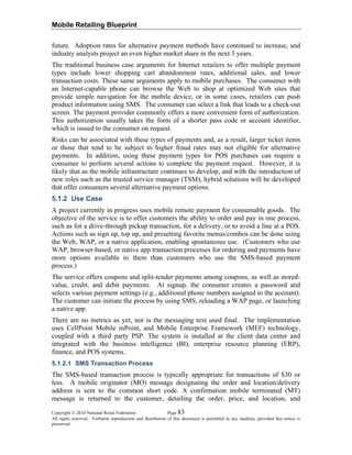 Mobile Retailing Blueprint
Copyright © 2010 National Retail Federation. Page 83
All rights reserved. Verbatim reproduction and distribution of this document is permitted in any medium, provided this notice is
preserved.
future. Adoption rates for alternative payment methods have continued to increase, and
industry analysts project an even higher market share in the next 3 years.
The traditional business case arguments for Internet retailers to offer multiple payment
types include lower shopping cart abandonment rates, additional sales, and lower
transaction costs. These same arguments apply to mobile purchases. The consumer with
an Internet-capable phone can browse the Web to shop at optimized Web sites that
provide simple navigation for the mobile device, or in some cases, retailers can push
product information using SMS. The consumer can select a link that leads to a check-out
screen. The payment provider commonly offers a more convenient form of authorization.
This authorization usually takes the form of a shorter pass code or account identifier,
which is issued to the consumer on request.
Risks can be associated with these types of payments and, as a result, larger ticket items
or those that tend to be subject to higher fraud rates may not eligible for alternative
payments. In addition, using these payment types for POS purchases can require a
consumer to perform several actions to complete the payment request. However, it is
likely that as the mobile infrastructure continues to develop, and with the introduction of
new roles such as the trusted service manager (TSM), hybrid solutions will be developed
that offer consumers several alternative payment options.
5.1.2 Use Case
A project currently in progress uses mobile remote payment for consumable goods. The
objective of the service is to offer customers the ability to order and pay in one process,
such as for a drive-through pickup transaction, for a delivery, or to avoid a line at a POS.
Actions such as sign up, top up, and presetting favorite menus/combos can be done using
the Web, WAP, or a native application, enabling spontaneous use. (Customers who use
WAP, browser-based, or native app transaction processes for ordering and payments have
more options available to them than customers who use the SMS-based payment
process.)
The service offers coupons and split-tender payments among coupons, as well as stored-
value, credit, and debit payments. At signup, the consumer creates a password and
selects various payment settings (e.g., additional phone numbers assigned to the account).
The customer can initiate the process by using SMS, reloading a WAP page, or launching
a native app.
There are no metrics as yet, nor is the messaging text used final. The implementation
uses CellPoint Mobile mPoint, and Mobile Enterprise Framework (MEF) technology,
coupled with a third party PSP. The system is installed at the client data center and
integrated with the business intelligence (BI), enterprise resource planning (ERP),
finance, and POS systems.
5.1.2.1 SMS Transaction Process
The SMS-based transaction process is typically appropriate for transactions of $30 or
less. A mobile originator (MO) message designating the order and location/delivery
address is sent to the common short code. A confirmation mobile terminated (MT)
message is returned to the customer, detailing the order, price, and location, and
 