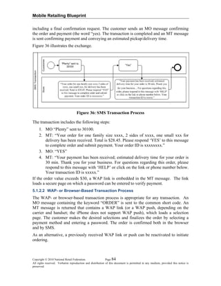 Mobile Retailing Blueprint
including a final confirmation request. The customer sends an MO message confirming
the order and payment (the word “yes). The transaction is completed and an MT message
is sent confirming payment and conveying an estimated pickup/delivery time.
Figure 36 illustrates the exchange.
Figure 36: SMS Transaction Process
The transaction includes the following steps:
1. MO “Plenty” sent to 30100.
2. MT: “Your order for one family size xxxx, 2 sides of xxxx, one small xxx for
delivery has been received. Total is $28.45. Please respond ‘YES’ to this message
to complete order and submit payment. Your order ID is xxxxxxxx.”
3. MO: “YES”
4. MT: “Your payment has been received; estimated delivery time for your order is
30 min. Thank you for your business. For questions regarding this order, please
respond to this message with ‘HELP’ or click on the link or phone number below.
Your transaction ID is xxxxx.”
If the order value exceeds $30, a WAP link is embedded in the MT message. The link
loads a secure page on which a password can be entered to verify payment.
5.1.2.2 WAP- or Browser-Based Transaction Process
The WAP- or browser-based transaction process is appropriate for any transaction. An
MO message containing the keyword “ORDER” is sent to the common short code. An
MT message is returned that contains a WAP link (or a WAP push, depending on the
carrier and handset; the iPhone does not support WAP push), which loads a selection
page. The customer makes the desired selections and finalizes the order by selecting a
payment method and entering a password. The order is confirmed both in the browser
and by SMS.
As an alternative, a previously received WAP link or push can be reactivated to initiate
ordering.
Copyright © 2010 National Retail Federation. Page 84
All rights reserved. Verbatim reproduction and distribution of this document is permitted in any medium, provided this notice is
preserved.
 