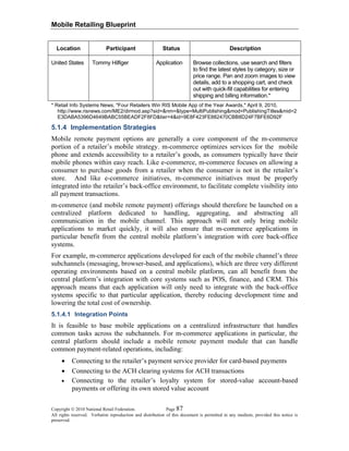 Mobile Retailing Blueprint
Copyright © 2010 National Retail Federation. Page 87
All rights reserved. Verbatim reproduction and distribution of this document is permitted in any medium, provided this notice is
preserved.
Location Participant Status Description
United States Tommy Hilfiger Application Browse collections, use search and filters
to find the latest styles by category, size or
price range. Pan and zoom images to view
details, add to a shopping cart, and check
out with quick-fill capabilities for entering
shipping and billing information.*
* Retail Info Systems News, "Four Retailers Win RIS Mobile App of the Year Awards," April 9, 2010,
http://www.risnews.com/ME2/dirmod.asp?sid=&nm=&type=MultiPublishing&mod=PublishingTitles&mid=2
E3DABA5396D4649BABC55BEADF2F8FD&tier=4&id=9E8F423FE882470CBB8D24F7BFE6D92F
5.1.4 Implementation Strategies
Mobile remote payment options are generally a core component of the m-commerce
portion of a retailer’s mobile strategy. m-commerce optimizes services for the mobile
phone and extends accessibility to a retailer’s goods, as consumers typically have their
mobile phones within easy reach. Like e-commerce, m-commerce focuses on allowing a
consumer to purchase goods from a retailer when the consumer is not in the retailer’s
store. And like e-commerce initiatives, m-commerce initiatives must be properly
integrated into the retailer’s back-office environment, to facilitate complete visibility into
all payment transactions.
m-commerce (and mobile remote payment) offerings should therefore be launched on a
centralized platform dedicated to handling, aggregating, and abstracting all
communication in the mobile channel. This approach will not only bring mobile
applications to market quickly, it will also ensure that m-commerce applications in
particular benefit from the central mobile platform’s integration with core back-office
systems.
For example, m-commerce applications developed for each of the mobile channel’s three
subchannels (messaging, browser-based, and applications), which are three very different
operating environments based on a central mobile platform, can all benefit from the
central platform’s integration with core systems such as POS, finance, and CRM. This
approach means that each application will only need to integrate with the back-office
systems specific to that particular application, thereby reducing development time and
lowering the total cost of ownership.
5.1.4.1 Integration Points
It is feasible to base mobile applications on a centralized infrastructure that handles
common tasks across the subchannels. For m-commerce applications in particular, the
central platform should include a mobile remote payment module that can handle
common payment-related operations, including:
• Connecting to the retailer’s payment service provider for card-based payments
• Connecting to the ACH clearing systems for ACH transactions
• Connecting to the retailer’s loyalty system for stored-value account-based
payments or offering its own stored value account
 