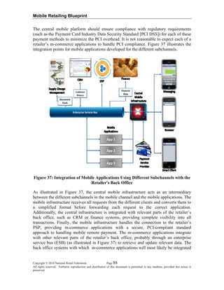 Mobile Retailing Blueprint
The central mobile platform should ensure compliance with regulatory requirements
(such as the Payment Card Industry Data Security Standard [PCI DSS]) for each of these
payment methods to minimize the PCI overhead. It is not reasonable to expect each of a
retailer’s m-commerce applications to handle PCI compliance. Figure 37 illustrates the
integration points for mobile applications developed for the different subchannels.
Figure 37: Integration of Mobile Applications Using Different Subchannels with the
Retailer's Back Office
As illustrated in Figure 37, the central mobile infrastructure acts as an intermediary
between the different subchannels in the mobile channel and the mobile applications. The
mobile infrastructure receives all requests from the different clients and converts them to
a simplified format before forwarding each request to the correct application.
Additionally, the central infrastructure is integrated with relevant parts of the retailer’s
back office, such as CRM or finance systems, providing complete visibility into all
transactions. Finally, the mobile infrastructure handles the connection to the retailer’s
PSP, providing m-commerce applications with a secure, PCI-compliant standard
approach to handling mobile remote payment. The m-commerce applications integrate
with other relevant parts of the retailer’s back office, probably through an enterprise
service bus (ESB) (as illustrated in Figure 37) to retrieve and update relevant data. The
back office systems with which m-commerce applications will most likely be integrated
Copyright © 2010 National Retail Federation. Page 88
All rights reserved. Verbatim reproduction and distribution of this document is permitted in any medium, provided this notice is
preserved.
 