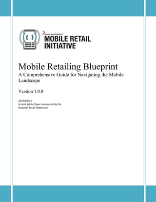 Mobile Retailing Blueprint
Verbatim reproduction and distribution of this document is permitted in any medium, provided this notice is preserved.
Mobile Retailing Blueprint
A Comprehensive Guide for Navigating the Mobile
Landscape
Version 1.0.0
2010/05/21 
A Joint White Paper sponsored by the 
National Retail Federation 
 