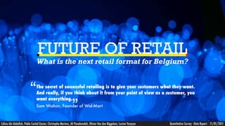 FUTURE OF RETAIL
                               What is the next retail format for Belgium?



                         “     The secret of successful retailing is to give your customers what they want.
                               And really, if you think about it from your point of view as a customer, you


                                                               ”
                               want everything.
                               Sam Walton, Founder of Wal-Mart



Céline Abi Abdallah, Pablo Castiel Gazier, Christophe Mertens, Ali Panahandeh, Olivier Van den Biggelaar, Lucine Yesayan   Quantitative Survey - Data Report - 11/01/2011
 