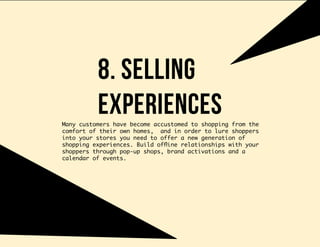 8. selling
experiencesMany customers have become accustomed to shopping from the
comfort of their own homes, and in order to lure shoppers
into your stores you need to offer a new generation of
shopping experiences. Build offline relationships with your
shoppers through pop-up shops, brand activations and a
calendar of events.
 