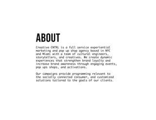 About
Creative CNTRL is a full service experiential
marketing and pop up shop agency based in NYC
and Miami with a team of cultural engineers,
storytellers, and creatives. We create dynamic
experiences that strengthen brand loyalty and
increase brand awareness through engaging events,
pop ups shops, and activations.
Our campaigns provide programming relevant to
the socially connected consumer, and customized
solutions tailored to the goals of our clients.
 