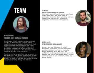 Nefrati Allick,
Retail Strategist and HR Manager
Nefrati has over 16 years of retail
management experience, holding management
positions in over ten stores including
Brooks Brothers, BCBG Max Azria and
children’s clothing store Justice, where she
managed five stores and opened seven. She has
opened a total of ten permanent, brick and
mortar stores.
sean shea,
production and fabrication manager
Sean has 6 years of construction experience
in his tool belt, and holds over 10
contractor licenses. Sean currently oversees
large-scale fabrication, production,
carpentry, maintenance and logistics.
Team
niani tolbert,
founder, chief cultural engineer
Niani began formal research on pop-up shops
in 2013 at Mount Holyoke College. After
completing an undergraduate independent study
on pop-up shops and forecasting the trend
of “experiential marketing” in response to
millennial consumerism, Niani worked with
three pop-up agencies in New York City before
founding her own, Creative CNTRL.
Niani currently manages four pop-up spaces in
New York City, has helped produce over 50 pop-
up activations, and has authored the holiday
e-book, 12 Days of Pop-Ups: An Insider’s Guide
to Setting-Up Shop During the Holidays.
 
