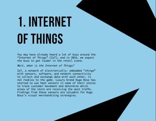 You may have already heard a lot of buzz around the
“Internet of Things” (IoT), and in 2016, we expect
the buzz to get louder in the retail scene.
Wait, what is the Internet of Things?
IoT, a network of electronically- embedded “things”
with sensors, software, and network connectivity
to collect and exchange data with each other, is
not rookies to the game. Luxury brand Hugo Boss has
started to use heat sensors in some of their stores
to track customer movement and determine which
areas of the store are receiving the most traffic.
Findings from these sensors are valuable for Hugo
Boss’s visual merchandising strategies.
1. Internet
of things
 