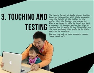 3. touching and
testing
The iconic layout of Apple stores invites
hands-on interaction with their products-
from the height of the tables to the
angles that the laptops are opened to.
When a customer is able to touch and test
a product, it becomes easier for them to
imagine how it could fit for lifestyle, and
the more confident they could be in their
decision to purchase.
How are you making your products scream
“come touch me”?
 