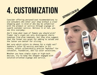 4. customization
Consider offering personalized recommendations to
aid consumers who enter your shop without a clear
shopping goal in mind or who may be unfamiliar
with the product or service through signage or
superb customer service. Believe it or not, you
see this everyday:
Don’t know what type of Tomato you should pick?
Trader Joe’s signs not only distinguish cherry
tomatoes from plum tomatoes, but they also suggest
that the former are great for adding to salads and
the latter are better for slicing.
Not sure which colors to choose for a night out?
Sephora’s Color IQ service available in all
stores, offers scientifically precise “matches” for
concealer, foundation, and lip color selections.
Whether you have simple signs or high-tech
devices, try to keep the shopper engaged with
solution-oriented signage and service.
sephora’scoloriq
 