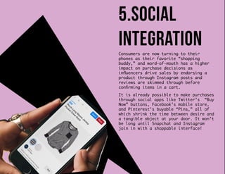 Consumers are now turning to their
phones as their favorite “shopping
buddy,” and word-of-mouth has a higher
impact on purchase decisions as
influencers drive sales by endorsing a
product through Instagram posts and
reviews are skimmed through before
confirming items in a cart.
It is already possible to make purchases
through social apps like Twitter’s “Buy
Now” buttons, Facebook’s mobile store,
and Pinterest’s buyable “Pins,” all of
which shrink the time between desire and
a tangible object at your door. It won’t
be long until Snapchat and Instagram
join in with a shoppable interface!
5.social
integration
 