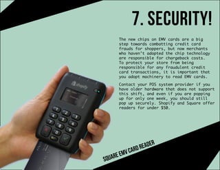 7. security!
The new chips on EMV cards are a big
step towards combatting credit card
frauds for shoppers, but now merchants
who haven’t adopted the chip technology
are responsible for chargeback costs.
To protect your store from being
responsible for any fraudulent credit
card transactions, it is important that
you adopt machinery to read EMV cards.
Contact your POS system provider if you
have older hardware that does not support
this shift, and even if you are popping
up for only one week, you should still
pop up securely. Shopify and Square offer
readers for under $50.
squareemvcardreader
 