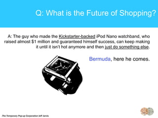 Q: What is the Future of Shopping?

    A: The guy who made the Kickstarter-backed iPod Nano watchband, who
  raised almost $1 million and guaranteed himself success, can keep making
                  it until it isn’t hot anymore and then just do something else.

                                                Bermuda, here he comes.




-The Temporary Pop-up Corporation Jeff Jarvis
 