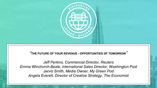 “THE FUTURE OF YOUR REVENUE - OPPORTUNITIES OF TOMORROW”
Jeff Perkins, Commercial Director, Reuters
Emma Winchurch-Beale, International Sales Director, Washington Post
Jarvis Smith, Media Owner, My Green Pod
Angela Everett, Director of Creative Strategy, The Economist
 