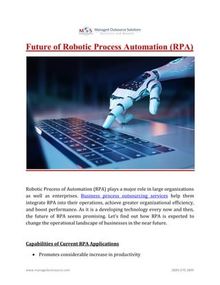 www.managedoutsource.com (800) 670 2809
Future of Robotic Process Automation (RPA)
Robotic Process of Automation (RPA) plays a major role in large organizations
as well as enterprises. Business process outsourcing services help them
integrate RPA into their operations, achieve greater organizational efficiency,
and boost performance. As it is a developing technology every now and then,
the future of RPA seems promising. Let’s find out how RPA is expected to
change the operational landscape of businesses in the near future.
Capabilities of Current RPA Applications
 Promotes considerable increase in productivity
 