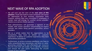 NEXT WAVE OF RPA ADOPTION
• We will soon see the start of the next wave of RPA
adoption. Small and medium-sized companies will search
for approaches to fuse business automation tools
however, without their own committed IT employees. A
market need will emerge for another service provider:
robotics-as-a-service (RaaS) operator.
• RaaS administrators will guarantee a segment of the
market, with certain operators concentrating on explicit
verticals and others being general automation service
providers.
• We as a whole realize that for organizations to be
competitive, they have to deliver on customer
experience. To deliver on customer experience, they need
extraordinary procedures.
• Furthermore, to arrive at process excellence, you have to
really comprehend your procedures, and focus on value-
generating activities first and afterwards put resources
into the tools that will enable you to identify, remediate
and remove the pain points obstructing the smooth
 