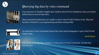 99
Copyright © 2017, Saama Technologies
9
Copyright © 2017, Saama Technologies
Querying big data by voice command
Vast amounts of valuable insights that could be derived from Healthcare data are locked
behind bars in several data silos.
Many potential beneficiaries are unable to derive Real World Evidence from ‘Big Data’
because of limited or no programming and data mining skills.
An interactive Voice Command System that uses natural language to query Real World
Patient Data.
(brief demo)
Raise Real World Big Data Analytics to the power of Voice Command. Set Big Data
free for ALL!
 